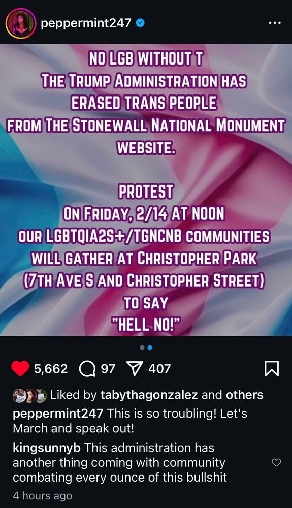 peppermint247 posts

A graphic with a background of fabric in trans pride colors

No LGB without the T
The Trump Administration has erased trans people from the Stonewall National Monument Website.

Protest on Friday, 2/14 at noon
Our LGBTQIA2S+/TGNCNB Communities will gather at Christopher Park (7th Ave S and Christopher Street) to say "Hell No!"

Below the graphic, the post shows
5,662 likes, 97 comments, 407 shares

Liked by tabythagonzalez and others

peppermint247 adds This is so troubling! Let's March and speak out!

kingsunnyb replies This administration has another thing coming with community combating every ounce of this bullshit
