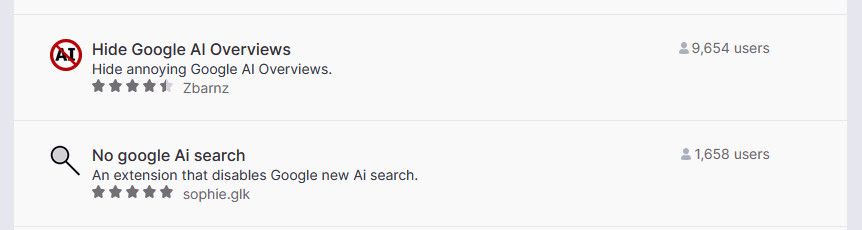 Two anti-AI extensions

Hide Google Al Overviews
Hide annoying Google Al Overviews.
4.5 stars Zbarnz
9,654 users

No google Ai search
An extension that disables Google new Ai search.
5 stars sophie.glk
1,658 users