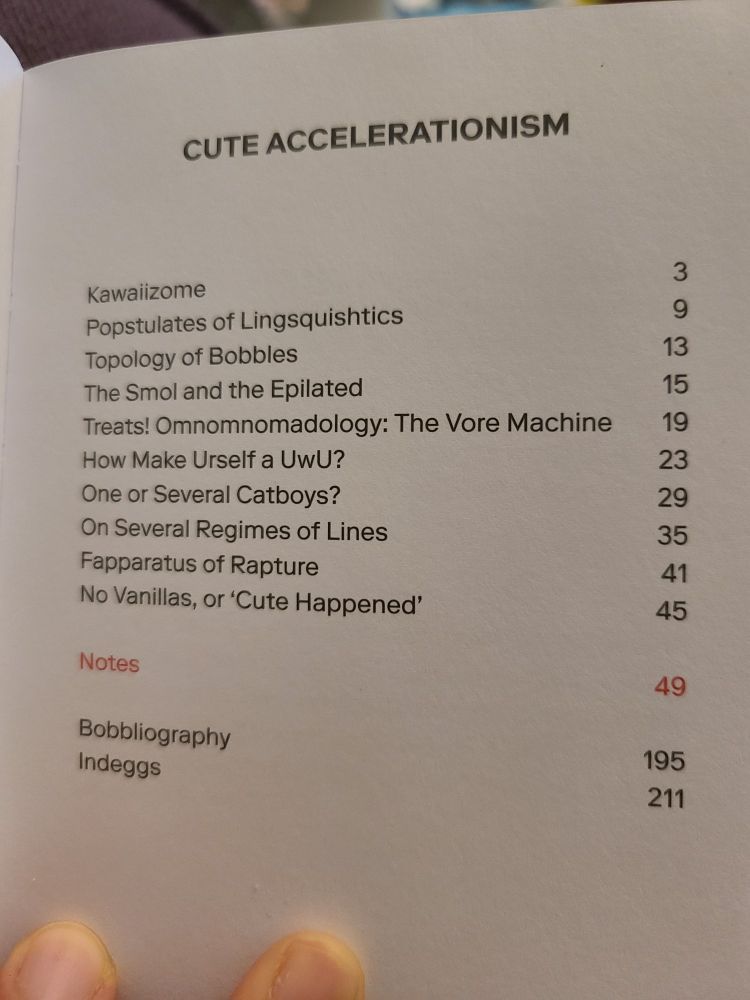 Inside table of contents.

Cute Accelerationism

Kawaiizome 3
Popstulates of Lingsquishtics 9
Topology of Bobbles 13
The Smol and the Epilated 15
Treats! Omnomnomadology: The Vore Machine 19
How Make Urself a UwU? 23
One or Several Catboys? 29
On Several Regimes of Lines 35
Fapparatus of Rapture 41
No Vanillas, or 'Cute Happened' 45

Notes 49

Bobbliography 195
Indeggs 211