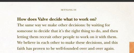 How does Valve decide what to work on?
The same way we make other decisions: by waiting for
someone to decide that it's the right thing to do, and then
letting them recruit other people to work on it with them.
We believe in each other to make these decisions, and this
faith has proven to be well-founded over and over again.