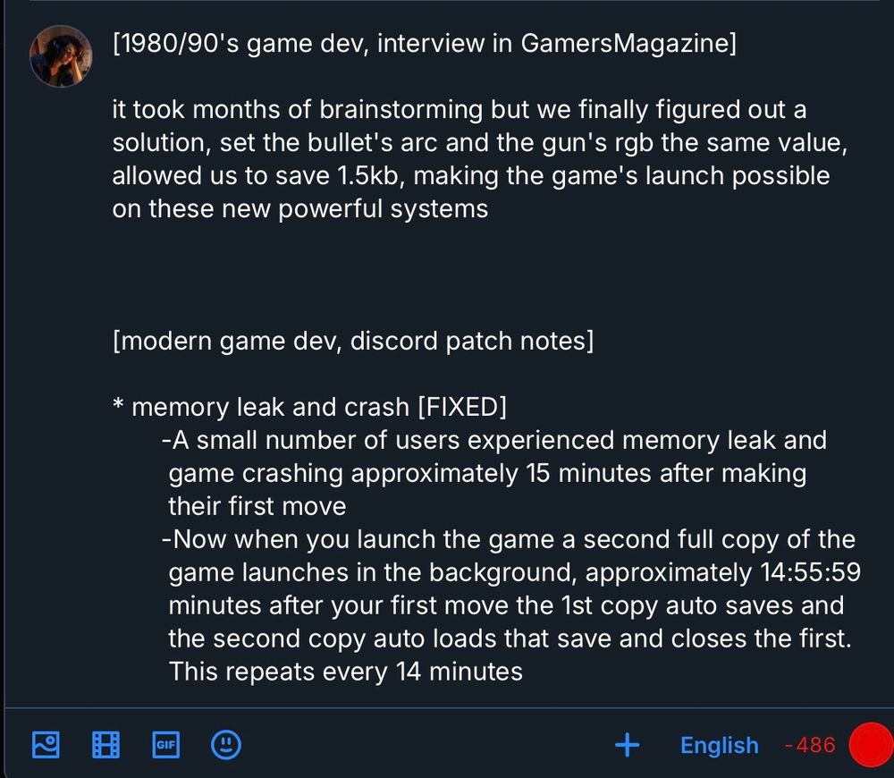 [1980/90's game dev, interview in GamersMagazine]

it took months of brainstorming but we finally figured out a
solution, set the bullet's arc and the gun's rgb the same value,
allowed us to save 1.5kb, making the game's launch possible
on these new powerful systems



[modern game dev, discord patch notes]

* memory leak and crash [FIXED] 
       -A small number of users experienced memory leak and
        game crashing approximately 15 minutes after making
        their first move 
       -Now when you launch the game a second full copy of the
        game launches in the background, approximately 14:55:59
        minutes after your first move the 1st copy auto saves and
        the second copy auto loads that save and closes the first.
        This repeats every 14 minutes