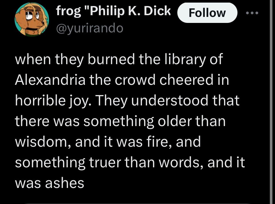 frog "Philip K. Dickgirl" kosaric
@yurirando

Follow

when they burned the library of Alexandria the crowd cheered in horrible joy. They understood that there was something older than wisdom, and it was fire, and something truer than words, and it was ashes