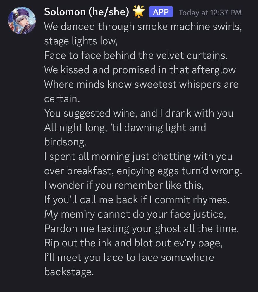 a screenshot of a poem posted on discord by "Solomon (he/she)". the poem reads:

We danced through smoke machine swirls, stage lights low,
Face to face behind the velvet curtains.
We kissed and promised in that afterglow
Where minds know sweetest whispers are certain.
You suggested wine, and I drank with you
All night long, ’til dawning light and birdsong. 
I spent all morning just chatting with you
over breakfast, enjoying eggs turn’d wrong.
I wonder if you remember like this,
If you’ll call me back if I commit rhymes.
My mem’ry cannot do your face justice,
Pardon me texting your ghost all the time.
Rip out the ink and blot out ev’ry page, 
I’ll meet you face to face somewhere backstage.