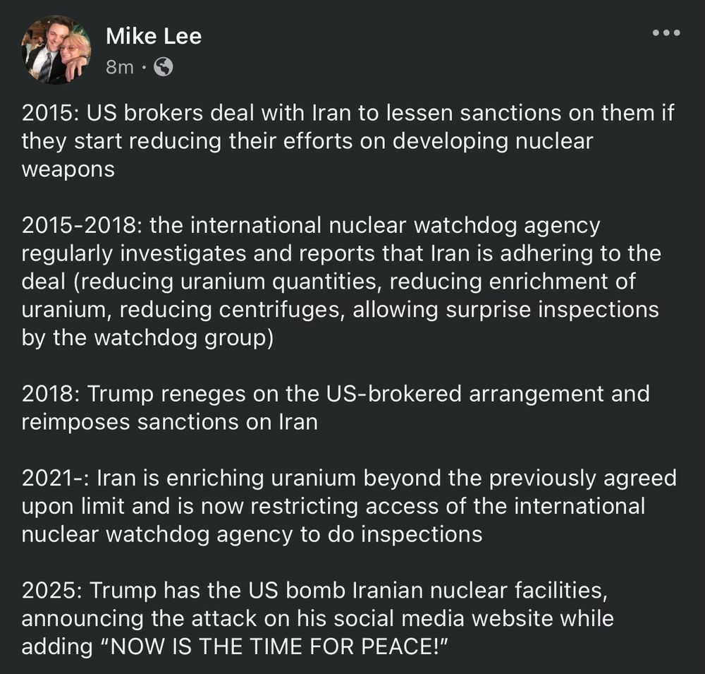 2015: US brokers deal with Iran to lessen sanctions on them if they start reducing their efforts on developing nuclear weapons

2015-2018: the international nuclear watchdog agency regularly investigates and reports that Iran is adhering to the deal (reducing uranium quantities, reducing enrichment of uranium, reducing centrifuges, allowing surprise inspections by the watchdog group)

2018: Trump reneges on the US-brokered arrangement and reimposes sanctions on Iran

2021-: Iran is enriching uranium beyond the previously agreed upon limit and is now restricting access of the international nuclear watchdog agency to do inspections

2025: Trump has the US bomb Iranian nuclear facilities, announcing the attack on his social media website while adding “NOW IS THE TIME FOR PEACE!”