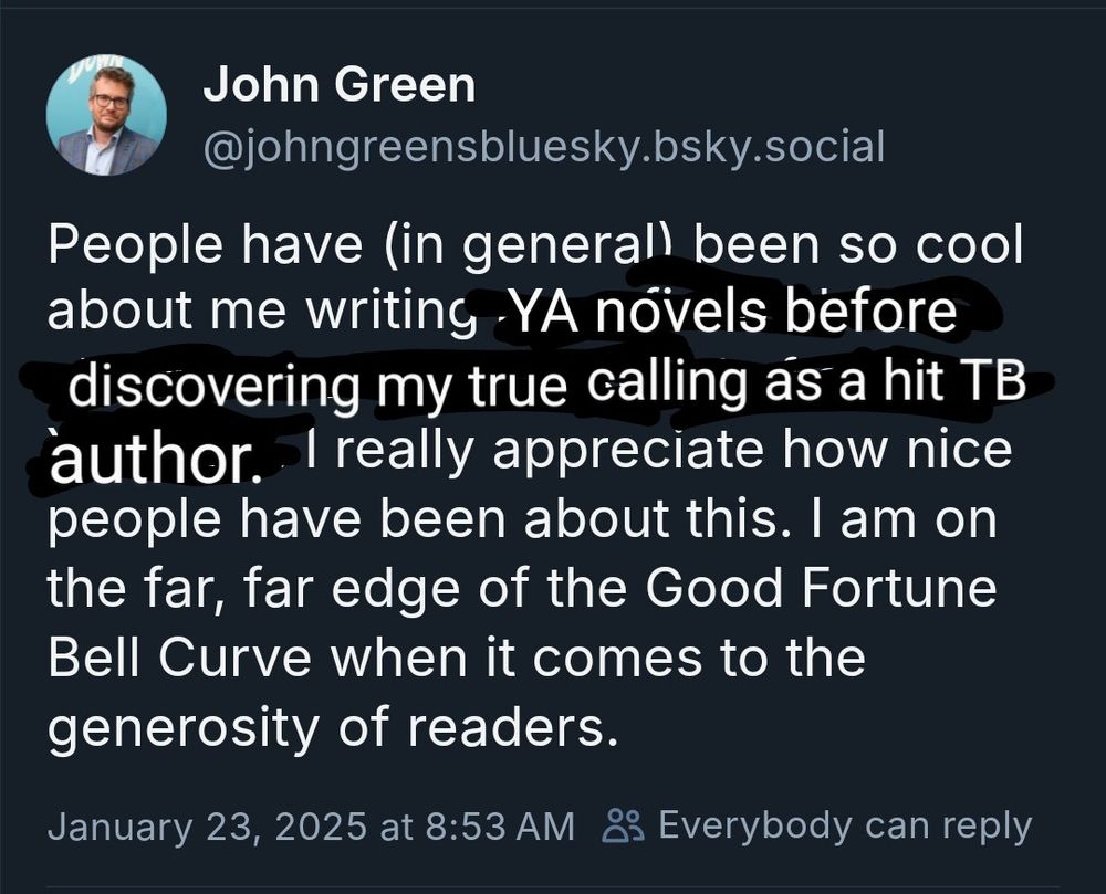 The above tweet from John badly edited to say: People have (in general) been so cool about me writing YA novels before discovering my true calling as a hit TB author. I really appreciate how nice people have been about this. I am on the far, far edge of the Good Fortune Bell Curve when it comes to the generosity of readers.