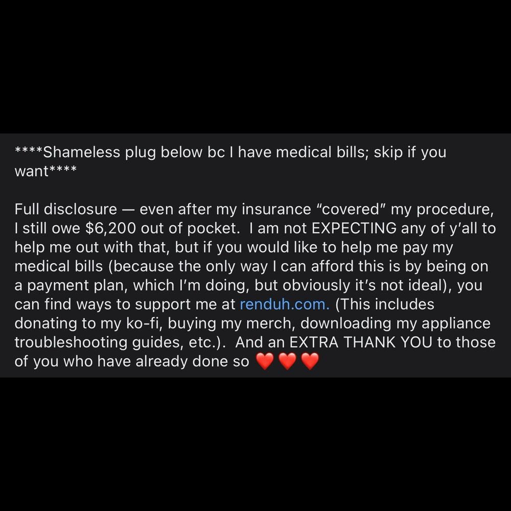 ****Shameless plug below bc I have medical bills; skip if you want****

Full disclosure — even after my insurance “covered” my procedure, I still owe $6,200 out of pocket.  I am not EXPECTING any of y’all to help me out with that, but if you would like to help me pay my medical bills (because the only way I can afford this is by being on a payment plan, which I’m doing, but obviously it’s not ideal), you can find ways to support me at renduh.com. (This includes donating to my ko-fi, buying my merch, downloading my appliance troubleshooting guides, etc.).  And an EXTRA THANK YOU to those of you who have already done so ❤️❤️❤️
