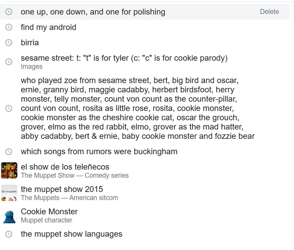 search history:
one up, one down and one for polishing
find my android [yeah]
birria [forgot what it is]
sesame street: t: "t" is for tyler (c: "c" is for cookie parody)
who played zoe from sesame street, bert, big bird and oscar, ernie, granny bird, maggie cadabby, herbert birdsfoot, herry monster, telly monster, count von count as the counter-pillar, count von count, rosita as little rose, rosita, cookie monster, cookie monster as the cheshire cookie cat, oscar the grouch, grover, elmo as the red rabbit, elmo, grover as the mad hatter, abby cadabby, bert & ernie, baby cookie monster and fozzie bear
which songs from rumors were buckingham
el show de los teleñecos
the muppet show 2015
Cookie Monster
the muppet show languages