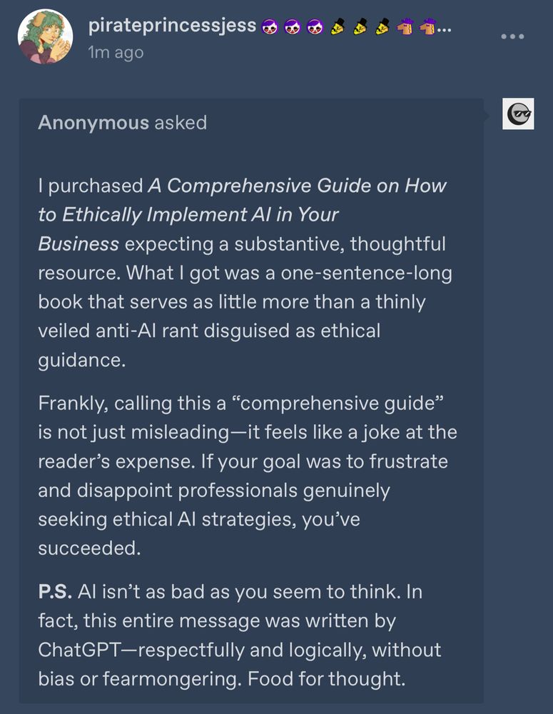 An anonymous tumblr ask that says:

purchased A Comprehensive Guide on How to Ethically Implement Al in Your
Business expecting a substantive, thoughtful resource. What I got was a one-sentence-long book that serves as little more than a thinly veiled anti-Al rant disguised as ethical guidance.
Frankly, calling this a "comprehensive guide" is not just misleading —it feels like a joke at the reader's expense. If your goal was to frustrate and disappoint professionals genuinely seeking ethical Al strategies, you've succeeded.
P.S. Al isn't as bad as you seem to think. In fact, this entire message was written by ChatGPT-respectfully and logically, without bias or fearmongering. Food for thought.