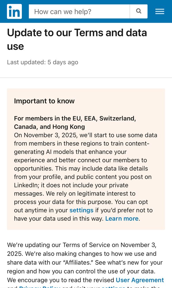Update to our Terms and data use
Last updated: 5 days ago
Important to know
For members in the EU, EEA, Switzerland, Canada, and Hong Kong
On November 3, 2025, we'll start to use some data from members in these regions to train content-generating Al models that enhance your experience and better connect our members to opportunities. This may include data like details from your profile, and public content you post on Linkedin; it does not include your private messages. We rely on legitimate interest to process your data for this purpose. You can opt out anytime in your settings if you'd prefer not to have your data used in this way. Learn more.
We're updating our Terms of Service on November 3, 2025. We're also making changes to how we use and share data with our "Affiliates." See what's new for your region and how you can control the use of your data.
We encourage you to read the revised User Agreement