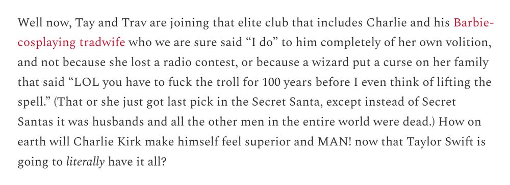 Well now, Tay and Trav are joining that elite club that includes Charlie and his Barbie-cosplaying tradwife who we are sure said “I do” to him completely of her own volition, and not because she lost a radio contest, or because a wizard put a curse on her family that said “LOL you have to fuck the troll for 100 years before I even think of lifting the spell.” (That or she just got last pick in the Secret Santa, except instead of Secret Santas it was husbands and all the other men in the entire world were dead.) How on earth will Charlie Kirk make himself feel superior and MAN! now that Taylor Swift is going to literally have it all?