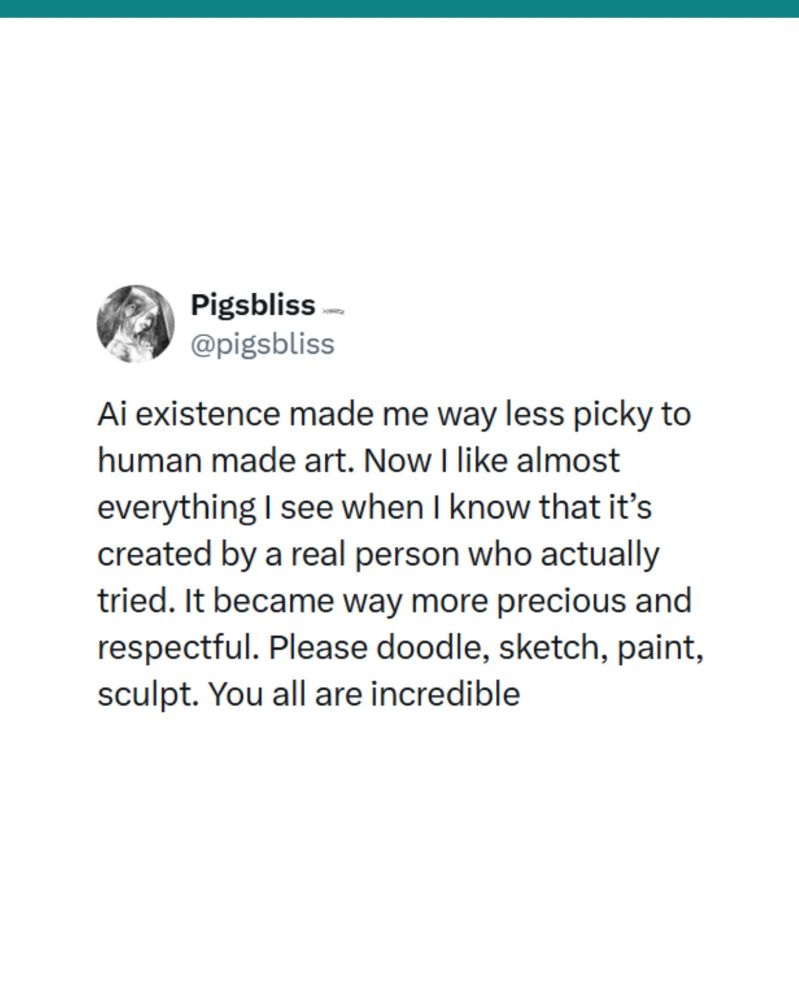 Artificial Intelligence's existence made me way less picky when it comes to human made art. Now I like almost everything I see when I know that it's created by a real person who actually tried. It became way more precious and respectful. Please doodle, sketch, paint, sculpt. You are all incredible.