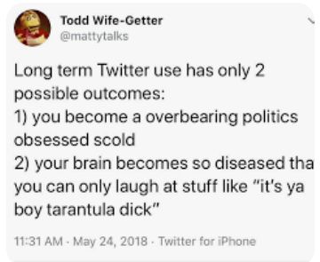 @mattytalks in 2018 on Twitter: Long term Twitter use has only 2 possible outcomes: 
1) you become a overbearing politics obsessed scold
2) your brain becomes so diseased that you can only laugh at stuff like "it's ya boy tarantula dick"