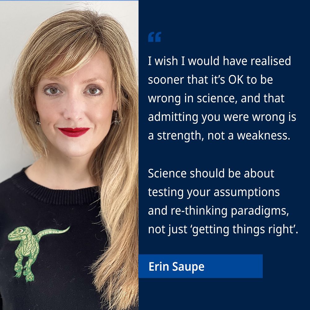 Prof Erin Saupe: I wish I would have realised sooner that it's OK to be wrong in science, and that admitting you were wrong is a strength, not a weakness.
Science should be about testing your assumptions and re-thinking paradigms, not just 'getting things right'.