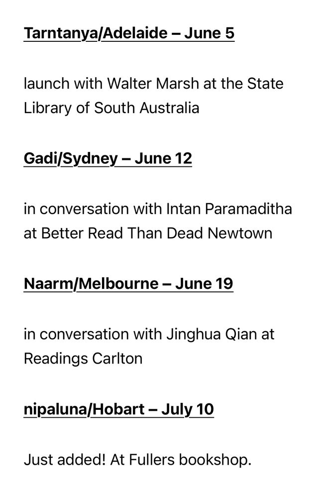 Book tour details:

Tarntanya/Adelaide – June 5
launch with Walter Marsh at the State Library of South Australia

Gadi/Sydney – June 12
in conversation with Intan Paramaditha at Better Read Than Dead Newtown

Naarm/Melbourne – June 19
in conversation with Jinghua Qian at Readings Carlton

nipaluna/Hobart – July 10
Just added! At Fullers bookshop.