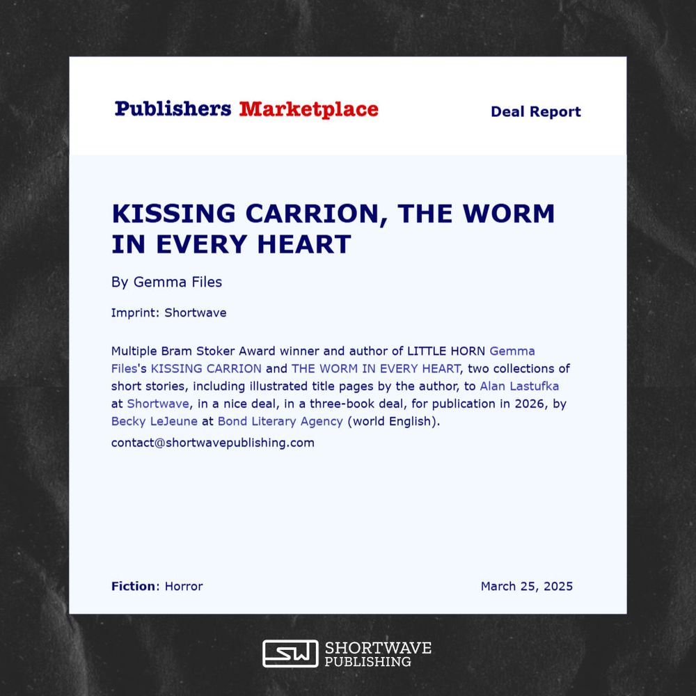 Screenshot of a Publishers Marketplace Deal Report, which reads: Bram Stoker Award winner and author of the forthcoming LITTLE HORN Gemma Files's KISSING CARRION and THE WORM IN EVERY HEART, two collections of short stories, including illustrated title pages by the author, to Alan Lastufka at Shortwave, in a nice deal, in a three-book deal, for publication in 2026, by Becky LeJeune at Bond Literary Agency (world English).