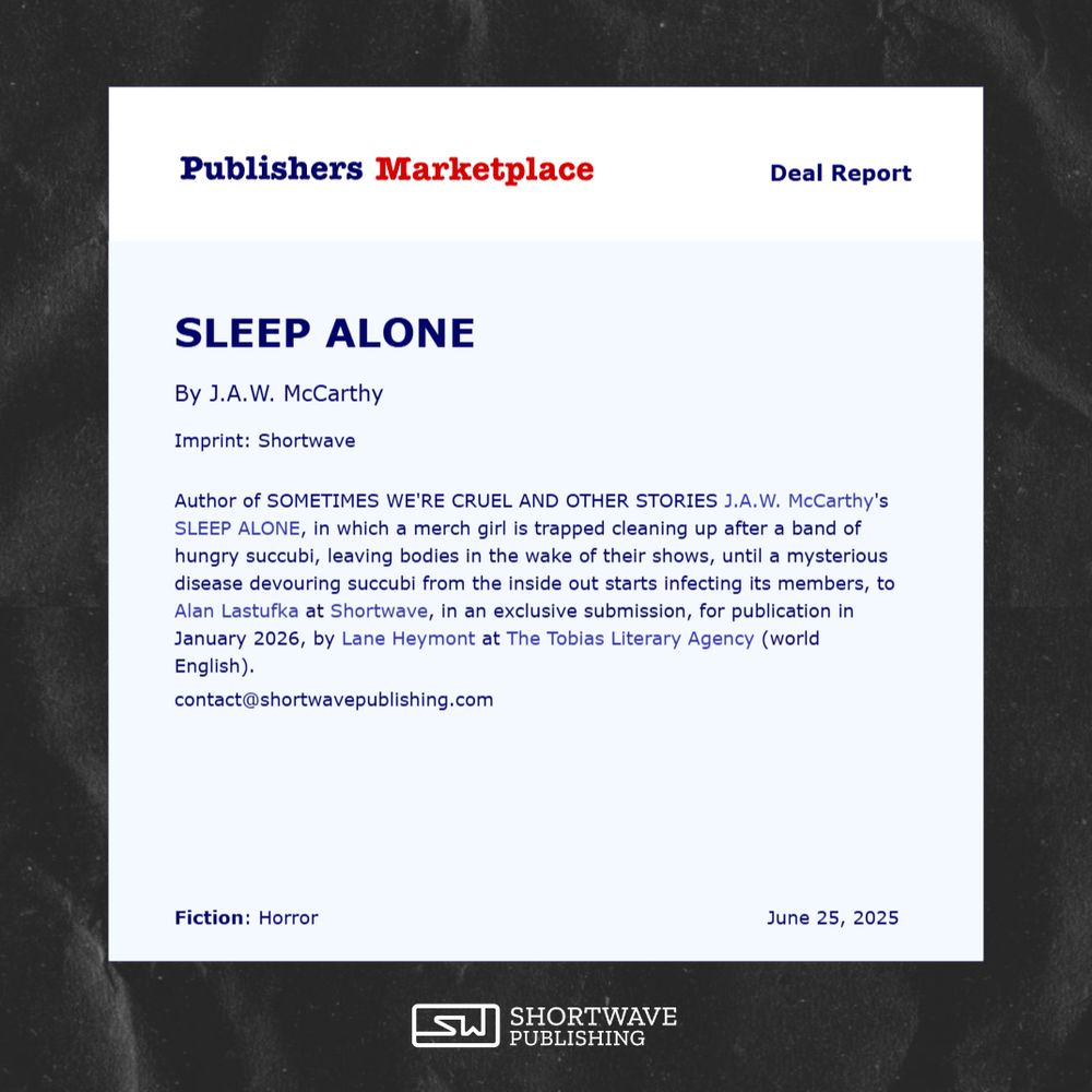 Screenshot of a Publishers Marketplace Deal Report which reads: "Author of SOMETIMES WE'RE CRUEL AND OTHER STORIES J.A.W. McCarthy's SLEEP ALONE, in which a merch girl is trapped cleaning up after a band of hungry succubi, leaving bodies in the wake of their shows, until a mysterious disease devouring succubi from the inside out starts infecting its members, to Alan Lastufka at Shortwave, in an exclusive submission, for publication in January 2026, by Lane Heymont at The Tobias Literary Agency (world English)."