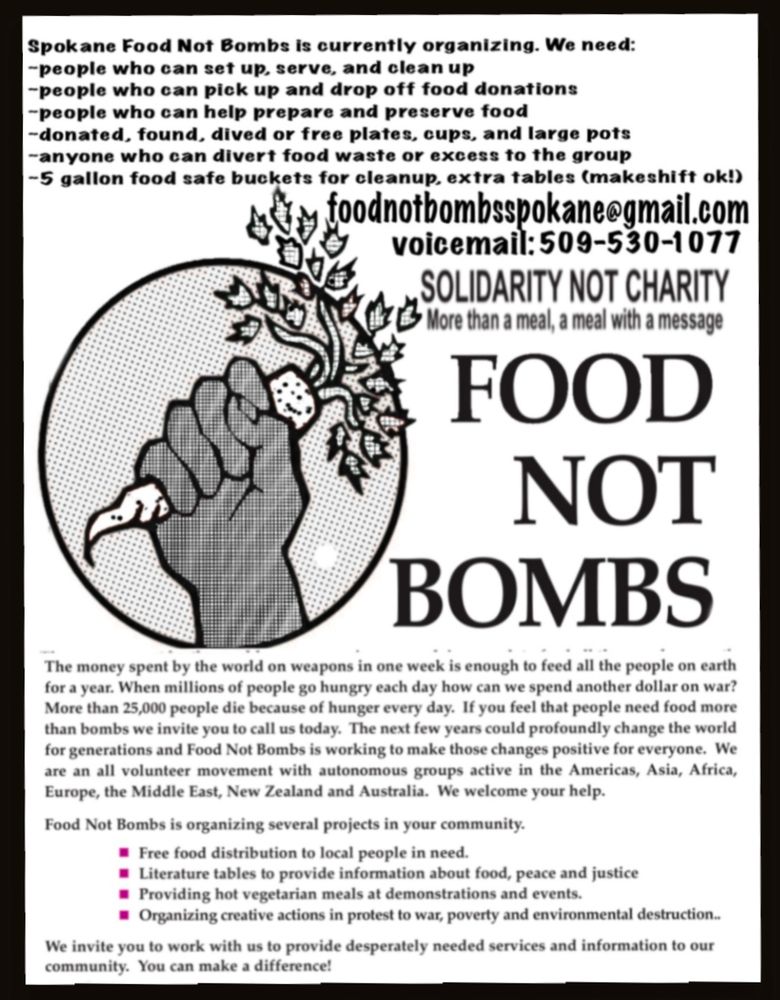 "Spokane Food Not Bombs is currently organizing. We need:

-people who can set up, serve, and clean up

-people who can pick up and drop off food donations

-people who can help prepare and preserve food

-donated, found, dived or free plates, cups, and large pots

-anyone who can divert food waste or excess to the group

-5 gallon food safe buckets for cleanup, extra tables (makeshift ok!)

foodnotbombsspokane@gmail.com

voicemail: 509-530-1077

SOLIDARITY NOT CHARITY More than a meal, a meal with a message

FOOD NOT BOMBS

The money spent by the world on weapons in one week is enough to feed all the people on earth for a year. When millions of people go hungry each day how can we spend another dollar on war? More than 25,000 people die because of hunger every day. If you feel that people need food more than bombs we invite you to call us today. The next few years could profoundly change the world for generations and Food Not Bombs is working to make those changes positive for everyone. We are an all volunteer movement with autonomous groups active in the Americas, Asia, Africa, Europe, the Middle East, New Zealand and Australia. We welcome your help.

Food Not Bombs is organizing several projects in your community.

Free food distribution to local people in need.

Literature tables to provide information about food, peace and justice

Providing hot vegetarian meals at demonstrations and events.

Organizing creative actions in protest to war, poverty and environmental destruction...

We invite you to work with us to provide desperately needed services and information to our community. You can make a difference!"