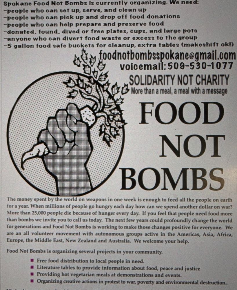 Spokane Food Not Bombs is currently organizing. We need:

-people who can set up, serve, and clean up

-people who can pick up and drop off food donations

-people who can help prepare and preserve food

-donated, found, dived or free plates, cups, and large pots

-anyone who can divert food waste or excess to the group

-5 gallon food safe buckets for cleanup, extra tables (makeshift ok!)

foodnotbombsspokane@gmail.com

voicemail: 509-530-1077

SOLIDARITY NOT CHARITY

More than a meal, a meal with a message

FOOD NOT BOMBS

The money spent by the world on weapons in one week is enough to feed all the people on earth for a year. When millions of people go hungry each day how can we spend another dollar on war? More than 25,000 people die because of hunger every day. If you feel that people need food more than bombs we invite you to call us today. The next few years could profoundly change the world for generations and Food Not Bombs is working to make those changes positive for everyone. We are an all volunteer movement with autonomous groups active in the Americas, Asia, Africa, Europe, the Middle East, New Zealand and Australia. We welcome your help.

Food Not Bombs is organizing several projects in your community.

Free food distribution to local people in need.

■Literature tables to provide information about food, peace and justice

Providing hot vegetarian meals at demonstrations and events.

■Organizing creative actions in protest to war, poverty and environmental destruction...