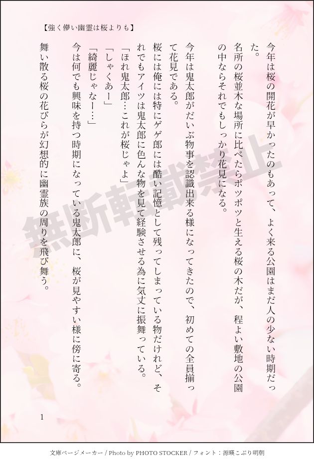 印刷された本の本文の体裁で画像化されたテキストです。
付記に「【強く儚い幽霊は桜よりも】」と記載されています。
画像情報：generated by 文庫ページメーカー / Photo by PHOTO STOCKER / フォント：源暎こぶり明朝

以下は本文の内容です。

今年は桜の開花が早かったのもあって、よく来る公園はまだ人の少ない時期だった。　
名所の桜並木な場所に比べたらポツポツと生える桜の木だが、程よい敷地の公園の中ならそれでもしっかり花見になる。　

今年は鬼太郎がだいぶ物事を認識出来る様になってきたので、初めての全員揃って花見である。
桜には俺には特にゲゲ郎には酷い記憶として残ってしまっている物だけれど、それでもアイツは鬼太郎に色んな物を見て経験させる為に気丈に振舞っている。
「ほれ鬼太郎…これが桜じゃよ」
「しゃくあー」
「綺麗じゃなー…」
今は何でも興味を持つ時期になっている鬼太郎に、桜が見やすい様に傍に寄る。

舞い散る桜の花びらが幻想的に幽霊族の周りを飛び舞う。
