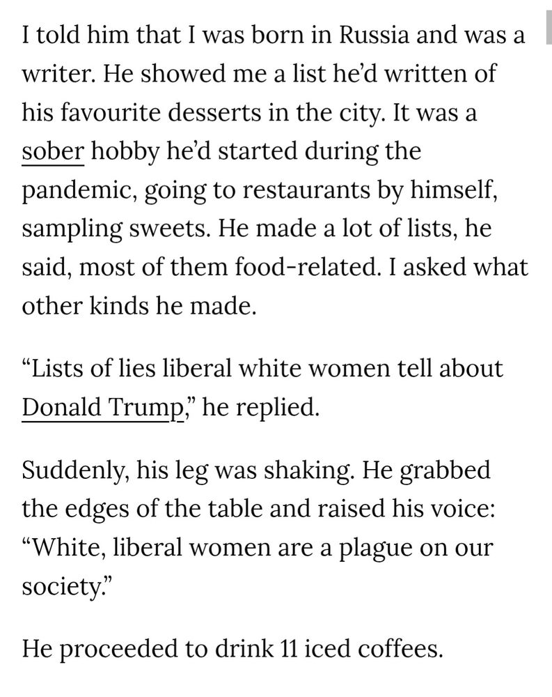 I told him that I was born in Russia and was a writer. He showed me a list he'd written of his favourite desserts in the city. It was a sober hobby he'd started during the pandemic, going to restaurants by himself, sampling sweets. He made a lot of lists, he said, most of them food-related. I asked what other kinds he made.
"Lists of lies liberal white women tell about Donald Trump," he replied.
Suddenly, his leg was shaking. He grabbed the edges of the table and raised his voice:
"White, liberal women are a plague on our society."
He proceeded to drink 11 iced coffees.