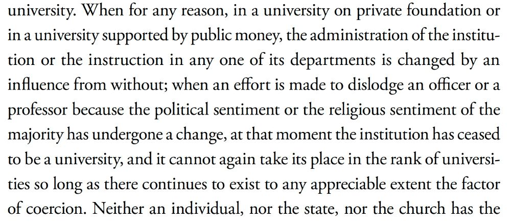 "When for any reason in a university on private foundation or in a university supported by public money the administration of the institution or the instruction in any one of its departments is changed by an influence from without; when an effort is made to dislodge an officer or a professor because the political sentiment or the religious sentiment of the majority has undergone a change, at that moment the institution has ceased to be a university, and it cannot again take its place in the rank of universities so long as there continues to exist to any appreciable extent the factor of coercion."