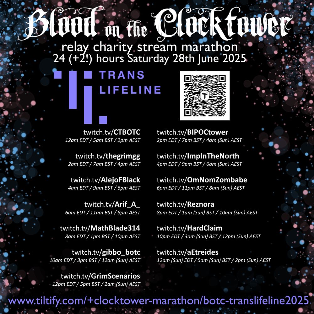 A schedule of an upcoming Relay Charity Stream for Trans Lifeline, organized by various communities centered around "Blood on the Clocktower". It has a black background, bordered with pink and blue dots. In the center is white text.

The text reads:

Trans Lifeline

Blood on the Clocktower 
relay charity stream marathon
24(+2!) hours Saturday, June 28th 2025

Below, across three columns, are the listed channels that are participating in the event, and the times they are going live:

twitch.tv/CTBOTC
12am EDT/ 5am BST / 2pm AEST

twitch.tv/thegrimgg
2am EDT/ 7am BST / 4pm AEST

twitch.tv/AlejoFBlack
4am EDT/ 9am BST / 6pm AEST

twitch.tv/Arif_A_
6am EDT/ 11am BST / 8pm AEST

twitch.tv/MathBlade314
8am EDT/ 1pm BST / 10pm AEST

twitch.tv/gibbo_botc
10am EDT/ 3pm BST / 12am (Sun) AEST

twitch.tv/GrimScenarioa
12pm EDT/ 5pm BST / 2am (Sun) AEST

twitch.tv/BIPOCtower
2pm EDT/ 7pm BST / 4am (Sun) AEST

twitch.tv/ImpInTheNorth
4pm EDT/ 9pm BST / 6am (Sun) AEST

twitch.tv/OmNomZomBabe
6pm EDT/ 11pm BST / 8am (Sun) AEST

twitch.tv/Reznora
8pm EDT/ 1am (Sun) BST / 10am (Sun) AEST

twitch.tv/HardClaim
10pm EDT/ 3am (Sun) BST / 12pm (Sun) AEST

twitch.tv/aetreides
12am (Sun) EDT/ 5am (Sun) BST / 2pm (Sun) AEST

In the bottom right corner is a QR code, and at the bottom of the page is the web address it links to:

www.tiltify.com/+clocktower-marathon/botc-translifeline2025