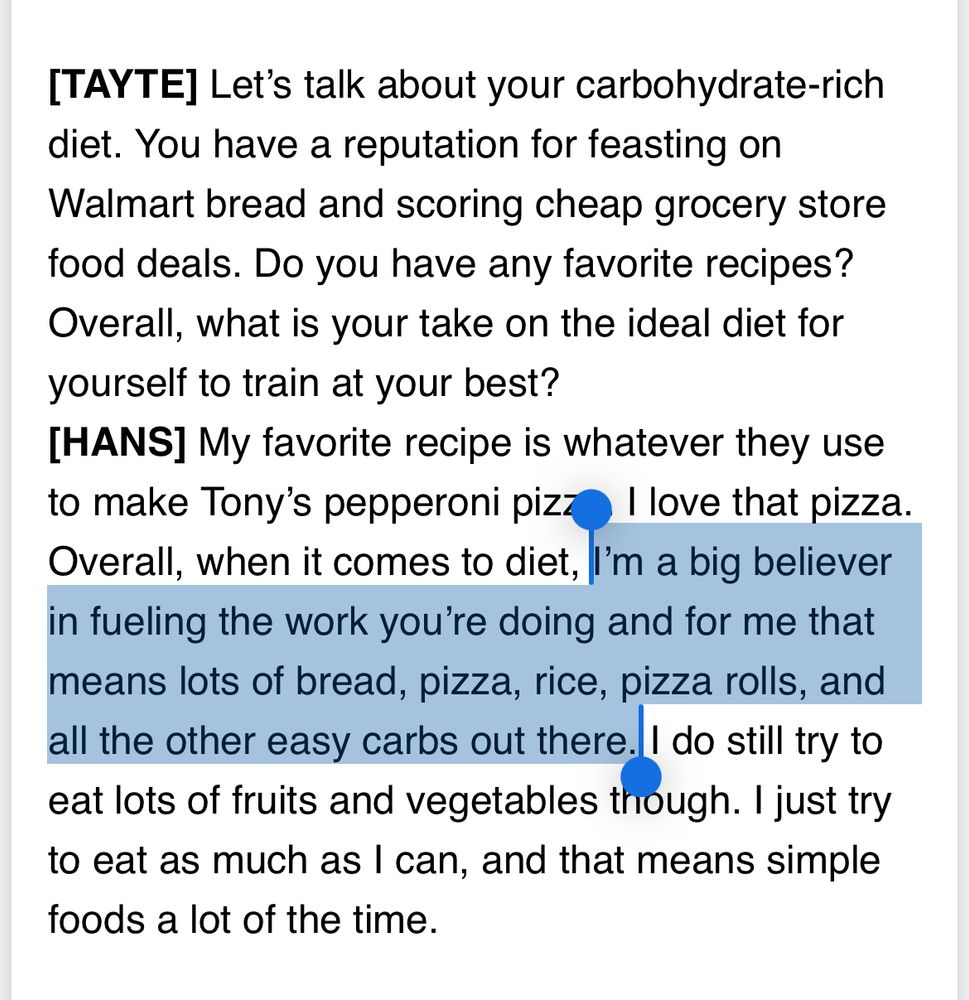 [TAYTE] Let’s talk about your carbohydrate-rich diet. You have a reputation for feasting on Walmart bread and scoring cheap grocery store food deals. Do you have any favorite recipes? Overall, what is your take on the ideal diet for yourself to train at your best?
[HANS] My favorite recipe is whatever they use to make Tony’s pepperoni pizza. I love that pizza. Overall, when it comes to diet, I’m a big believer in fueling the work you’re doing and for me that means lots of bread, pizza, rice, pizza rolls, and all the other easy carbs out there. I do still try to eat lots of fruits and vegetables though. I just try to eat as much as I can, and that means simple foods a lot of the time.