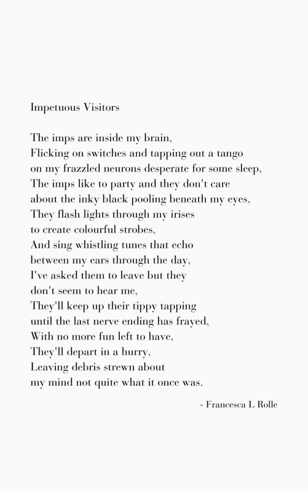 A poem by Francesca L Rolle:
Title: Impetuous Visitors
Poem: The imps are inside my brain,
Flicking on switches and tapping out a tango
on my frazzled neurons desperate for some sleep,
The imps like to party and they don't care 
about the inky black pooling beneath my eyes,
They flash lights through my irises
to create colourful strobes,
And sing whistling tunes that echo 
between my ears through the day,
I've asked them to leave but they 
don't seem to hear me,
They'll keep up their tippy tapping 
until the last nerve ending has frayed,
With no more fun left to have,
They'll depart in a hurry,
Leaving debris strewn about
my mind not quite what it once was.