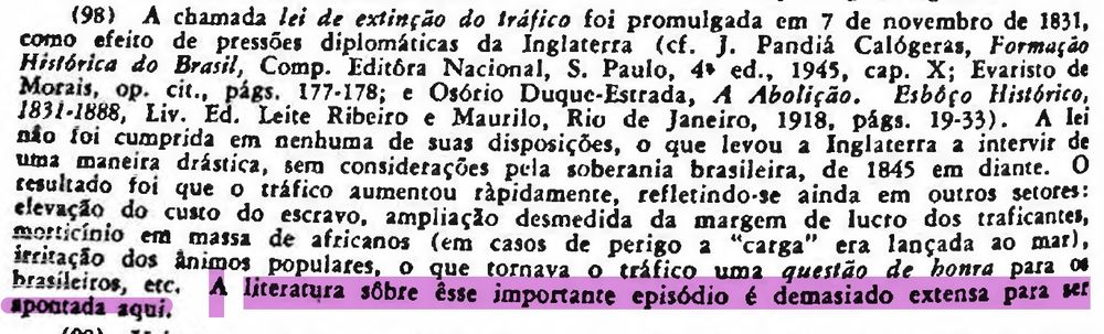 texto preto em fundo branco, com destaque roxo claro na última frase. A chamada lei de extinção do tráfico foi promulgada em 7 de novembro de 1831, como efeito de pressões diplomáticas da Inglaterra (cf. J. Pandiá Calógeras, Formação Histórica do Brasil, Comp. Editôra Nacional, S. Paulo, 4+ ed., 1945, cap. X; Evaristo de Morais, op. cit., págs. 177-178; e Osório Duque-Estrada, A Abolição. Esbóço Histórico, 1831-1888, Liv. Ed. Leite Ribeiro e Maurilo, Rio de Janeiro, 1918. págs. 19-33). A lei não foi cumprida em nenhuma de suas disposições, o que levou a Inglaterra a intervir de uma maneira drástica, sem considerações pela soberania brasileira, de 1845 em diante. O resultado foi que o tráfico aumentou rápidamente, refletindo-se ainda em outros setores: elevação do custo do escravo, ampliação desmedida da margem de lucro dos traficantes, mosrticinio em massa de africanos (em casos de perigo a "carga" era lançada ao mar), irritação dos animos populares, o que tornava o tráfico uma questão de honra para os brasileiros, etc. [A literatura sobre êsse importante episódio é demasiado extensa para ser apontada aqui.]