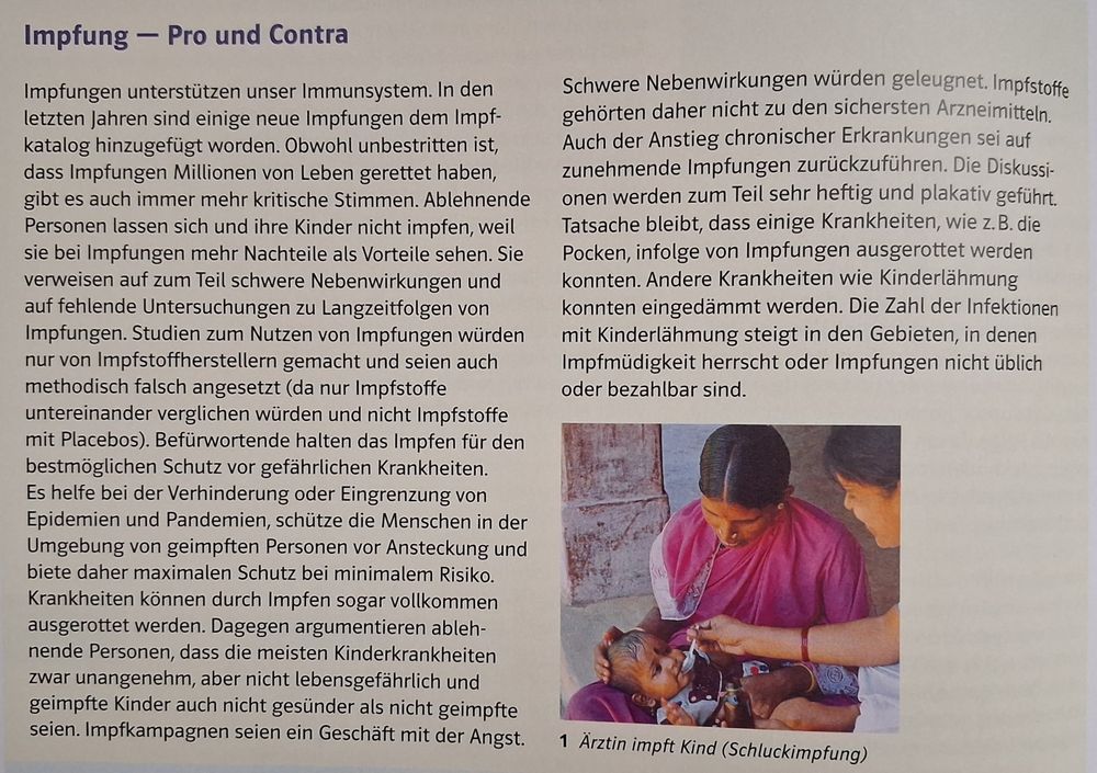Textausschnitt eines Bio-Schulbuches mit folgendem Inhalt:

Impfung - Pro und Contra

Impfungen unterstützen unser Immunsystem. In den letzten Jahren sind einige neue Impfungen dem Impf-katalog hinzugefügt worden. Obwohl unbestritten ist, dass Impfungen Millionen von Leben gerettet haben, gibt es auch immer mehr kritische Stimmen. Ablehnende Personen lassen sich und ihre Kinder nicht impfen, weil sie bei Impfungen mehr Nachteile als Vorteile sehen. Sie verweisen auf zum Teil schwere Nebenwirkungen und auf fehlende Untersuchungen zu Langzeitfolgen von Impfungen. Studien zum Nutzen von Impfungen würden nur von Impfstoffherstellern gemacht und seien auch methodisch falsch angesetzt (da nur Impfstoffe untereinander verglichen würden und nicht Impfstoffe mit Placebos). Befürwortende halten das Impfen für den bestmöglichen Schutz vor gefährlichen Krankheiten. Es helfe bei der Verhinderung oder Eingrenzung von Epidemien und Pandemien, schütze die Menschen in der Umgebung von geimpften Personen vor Ansteckung und biete daher maximalen Schutz bei minimalem Risiko. Krankheiten können durch Impfen sogar vollkommen ausgerottet werden. Dagegen argumentieren ablehnende Personen, dass die meisten Kinderkrankheiten zwar unangenehm, aber nicht lebensgefährlich und geimpfte Kinder auch nicht gesünder als nicht geimpfte seien. Impfkampagnen seien ein Geschäft mit der Angst. Schwere Nebenwirkungen würden geleugnet. Impfstoffe gehörten daher nicht zu den sichersten Arzneimitteln. Auch der Anstieg chronischer Erkrankungen sei auf zunehmende Impfungen zurückzuführen. Die Diskussionen werden zum Teil sehr heftig und plakativ geführt. Tatsache bleibt, dass einige Krankheiten, wie z. B. die Pocken, infolge von Impfungen ausgerottet werden konnten. Andere Krankheiten wie Kinderlähmung konnten eingedämmt werden. Die Zahl der Infektionen mit Kinderlähmung steigt in den Gebieten, in denen Impfmüdigkeit herrscht oder Impfungen nicht üblich oder bezahlbar sind.