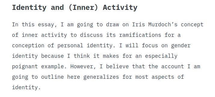 Identity and (Inner) Activity

In this essay, I am going to draw on Iris Murdoch’s concept of inner activity to discuss its ramifications for a conception of personal identity. I will focus on gender identity because I think it makes for an especially poignant example. However, I believe that the account I am going to outline here generalizes for most aspects of identity.