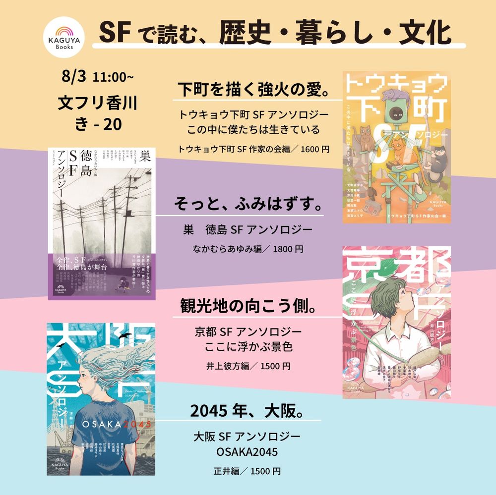 SFで読む、歴史・暮らし・文化
8/3 11:00~
文フリ香川　き- 20
下町を描く強火の愛。
『トウキョウ下町 SFアンソロジー
この中に僕たちは生きている』
トウキョウ下町 SF作家の会編／1600円
そっと、ふみはずす。
『巣徳島 SFアンソロジー』
なかむらあゆみ編／1800円
観光地の向こう側。
『京都 SFアンソロジー：ここに浮かぶ景色』
井上彼方編/1500円
2045年、大阪。
『大阪 SFアンソロジー：OSAKA2045』
正井編／1500円