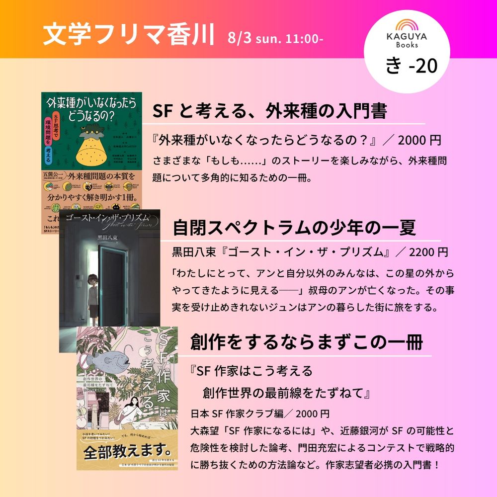 文学フリマ香川
8/3 sun. 11:00-
KAGUYA Books き-20

SF思考環境問題を考える
SFと考える、外来種の入門書
『外来種がいなくなったらどうなるの？』／2000円
さまざまな「もしも.......」のストーリーを楽しみながら、外来種問題について多角的に知るための一冊。

自閉スペクトラムの少年の一夏
黒田八束『ゴースト・イン・ザ・プリズム』／2200円
「わたしにとって、アンと自分以外のみんなは、この星の外からやってきたように見える一一」叔母のアンが亡くなった。その事実を受け止めきれないジュンはアンの暮らした街に旅をする。
創作をするならまずこの一冊
『SF作家はこう考える
創作世界の最前線をたずねて』
日本SF作家クラブ編／2000円
大森望「SF作家になるには」や、近藤銀河がSF の可能性と危険性を検討した論考、門田充宏によるコンテストで戦略的に勝ち抜くための方法論など。作家志望者必携の入門書！