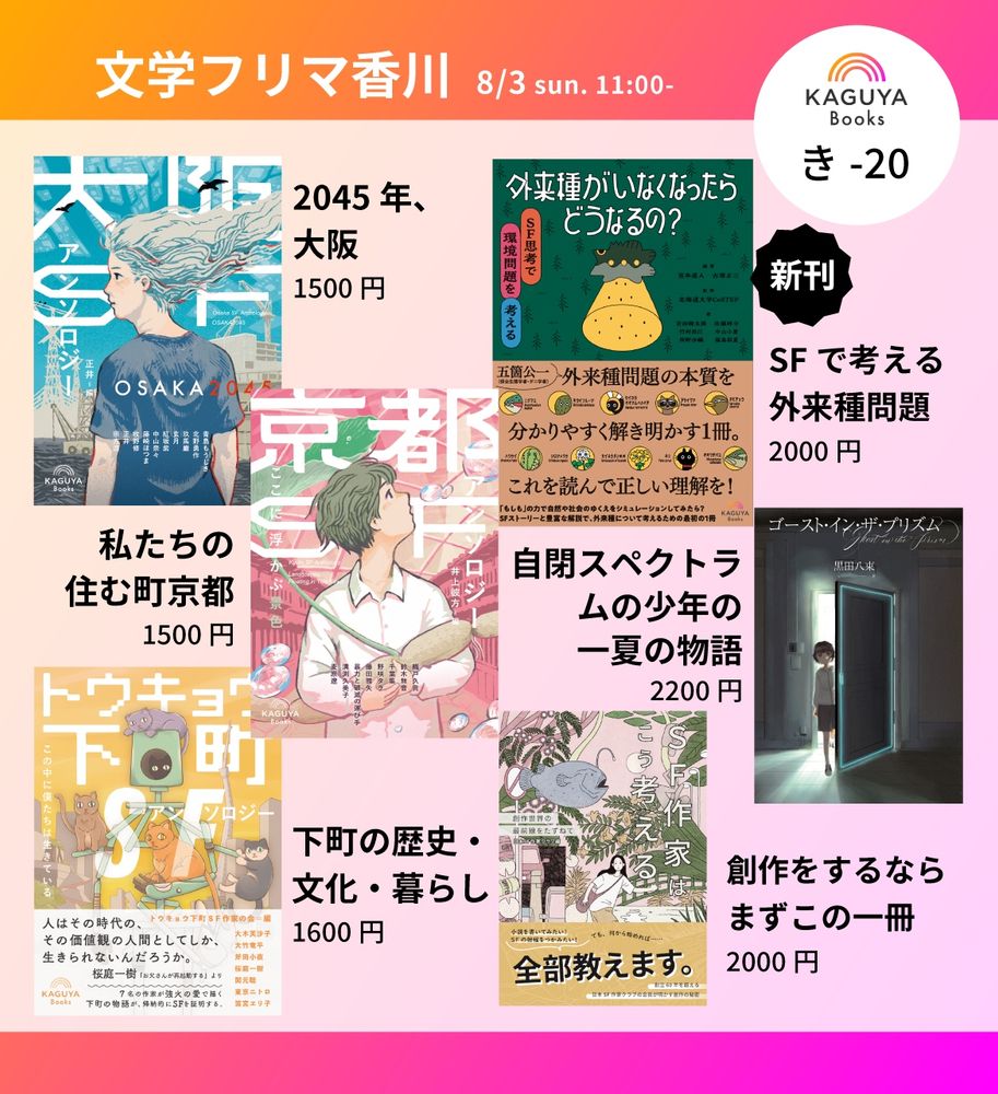 文学フリマ香川　8月3日11時〜
Kaguya Books き-20
『大阪SFアンソロジー』2045年、大阪。1500円
『京都SFアンソロジー』私たちの住む町京都　1500円
『トウキョウ下町SFアンソロジー』下町の歴史・文化・暮らし 1600円
『外来種がいなくなったらどうなるの？』　SFで考える外来種問題　2000円
黒田八束『ゴースト・イン・ザ・プリズム』自閉スペクトラムの少年の一夏の物語　2200円
『SF作家はこう考える』　創作をするならまずこの一冊　2000円