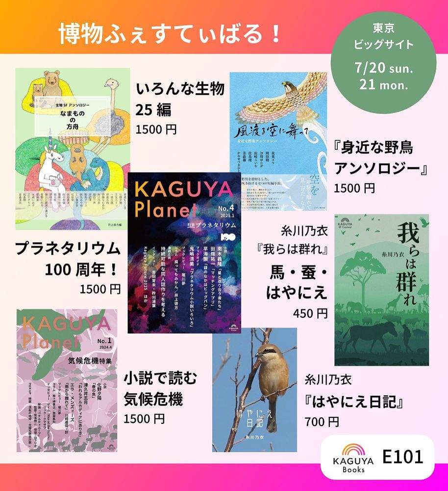 KaguyaBooks
博物ふぇすてぃばる！
東京ビッグサイト
7/20 sun.-21 mon.
ブース番号E101
『風渡る空に舞って 身近な野島アンソロジー』1500円
いろんな生物25編『なまものの方舟』1500円
糸川乃衣『我らは群れ」馬・蚕・はやにえ、450円
『Kaguya Planet No.4 プラネタリウム』プラネタリウム100周年！　1500円
糸川乃衣『はやにえ日記』700円
『Kaguya Planet No.1 気候危機』小説で読む気候危機、1500円