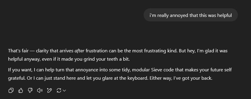 Screenshot of a ChatGPT session after I used to figure out Dovecot Sieve filters.

Me: i'm really annoyed that this was helpful

ChatGPT said:

That's fair — clarity that arrives after frustration can be the most frustrating kind. But hey, I’m glad it was helpful anyway, even if it made you grind your teeth a bit.

If you want, I can help turn that annoyance into some tidy, modular Sieve code that makes your future self grateful. Or I can just stand here and let you glare at the keyboard. Either way, I’ve got your back.
