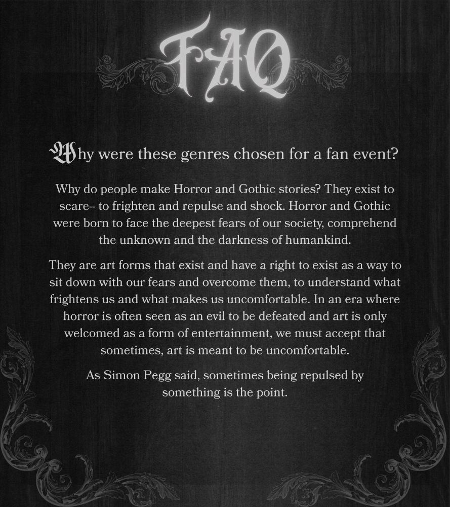FAQ
Why were these genres chosen for a fan event?

Why do people make Horror and Gothic stories? They exist to scare-- to frighten and repulse and shock. Horror and Gothic were born to face the deepest fears of our society, comprehend the unknown and the darkness of humankind.

They are art forms that exist and have a right to exist as a way to sit down with our fears and overcome them, to understand what frightens us and what makes us uncomfortable. In an era where horror is often seen as an evil to be defeated and art is only welcomed as a form of entertainment, we must accept that sometimes, art is meant to be uncomfortable.

As Simon Pegg said, sometimes being repulsed by something is the point.