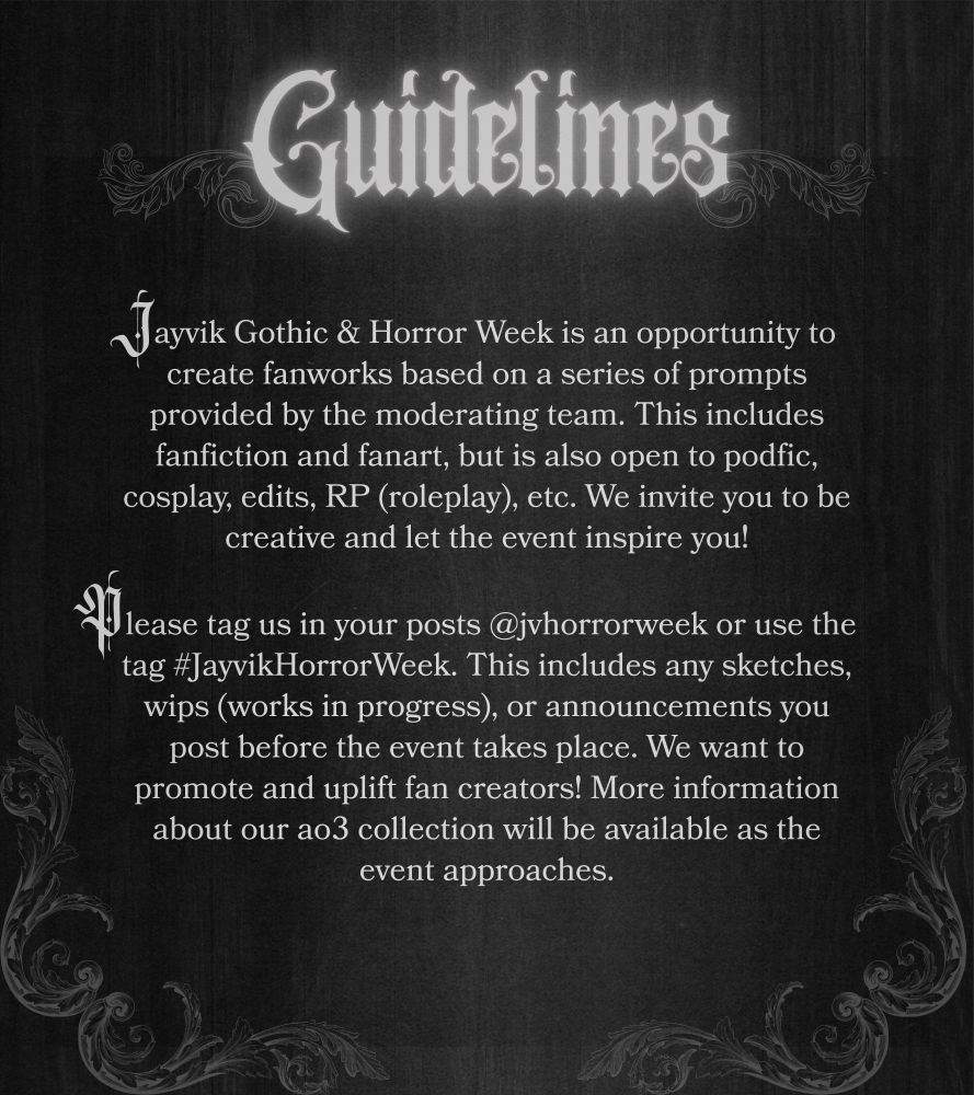GUIDELINES
Jayvik Gothic & Horror Week is an opportunity to create fanworks based on a series of prompts provided by the moderating team. This includes fanfiction and fanart, but is also open to podfic, cosplay, edits, RP (roleplay), etc. We invite you to be creative and let the event inspire you!

Please tag us in your posts @jvhorrorweek or use the tag #JayvikHorrorWeek. This includes any sketches, wips (works in progress), or announcements you post before the event takes place. We want to promote and uplift fan creators! More information about our ao3 collection will be available as the even approaches.