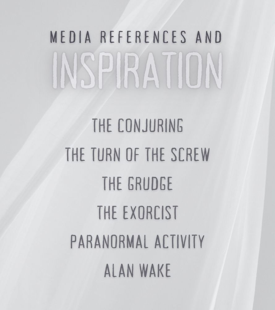 MEDIA INSPIRATION & REFERENCES:

The Conjuring; The Turn of the Screw; The Grudge; The Exorcist; Paranormal Activity; Alan Wake. 