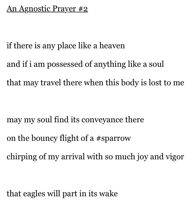 A poem entitled An Agnostic Prayer #2 reads:

if there is any place like a heaven
and if i am possessed of anything like a soul
that may travel there when this body is lost to me

may my soul find its conveyance there
on the bouncy flight of a #sparrow
chirping of my arrival with so much joy and vigor

that eagles will part in its wake
