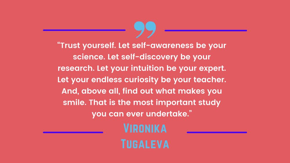 “Trust yourself. Let self-awareness be your science. Let self-discovery be your research. Let your intuition be your expert. Let your endless curiosity be your teacher. And, above all, find out what makes you smile. That is the most important study you can ever undertake.” - Vironika Tugaleva