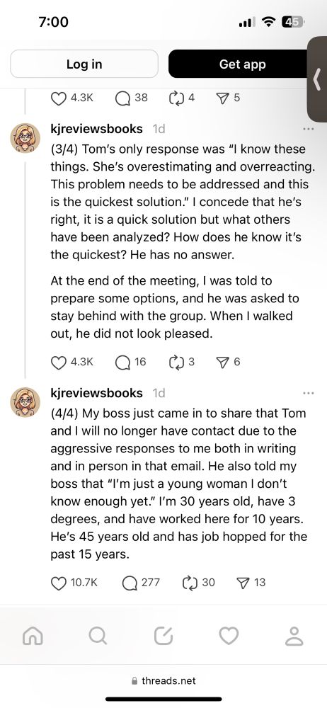 (3/4) Tom's only response was "I know these things. She's overestimating and overreacting.
This problem needs to be addressed and this is the quickest solution." I concede that he's right, it is a quick solution but what others have been analyzed? How does he know it's the quickest? He has no answer.
At the end of the meeting, I was told to prepare some options, and he was asked to stay behind with the group. When I walked out, he did not look pleased.

(4/4) My boss just came in to share that Tom and I will no longer have contact due to the aggressive responses to me both in writing and in person in that email. He also told my boss that "'m just a young woman I don't know enough yet." I'm 30 years old, have 3 degrees, and have worked here for 10 years.
He's 45 years old and has job hopped for the past 15 years.