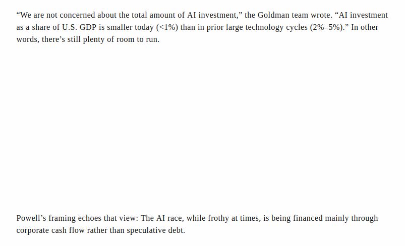 “We are not concerned about the total amount of AI investment,” the Goldman team wrote. “AI investment as a share of U.S. GDP is smaller today (<1%) than in prior large technology cycles (2%–5%).” In other words, there’s still plenty of room to run.

Powell’s framing echoes that view: The AI race, while frothy at times, is being financed mainly through corporate cash flow rather than speculative debt.