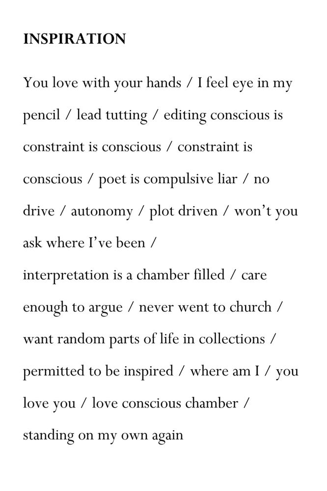 INSPIRATION
You love with your hands / I feel eye in my pencil / lead tutting / editing conscious is constraint is conscious / constraint is conscious / poet is compulsive liar / no drive / autonomy / plot driven / won’t you ask where I’ve been /
interpretation is a chamber filled / care enough to argue / never went to church / want random parts of life in collections / permitted to be inspired / where am I / you love you / love conscious chamber / standing on my own again
