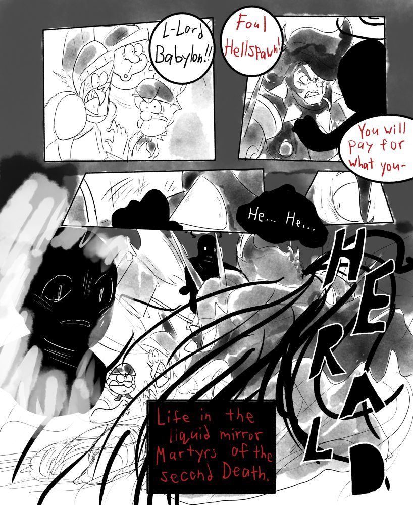 “L-Lord Babylon!!” The soldiers cry out seeing their commander in imminent danger.

“Foul hellspawn!” Babylon insults the Black Star, “You will PAY for what you-“

The Black Star reaches an arm out and places a cold, feelingless hand to Babylon’s shoulder.

“He…. He…. HERALD.”

A swirling of shadow-like energy surrounds the knight, emanating from the Black Star’s hand.

“Life in the liquid mirror. Martyrs of the second Death.”