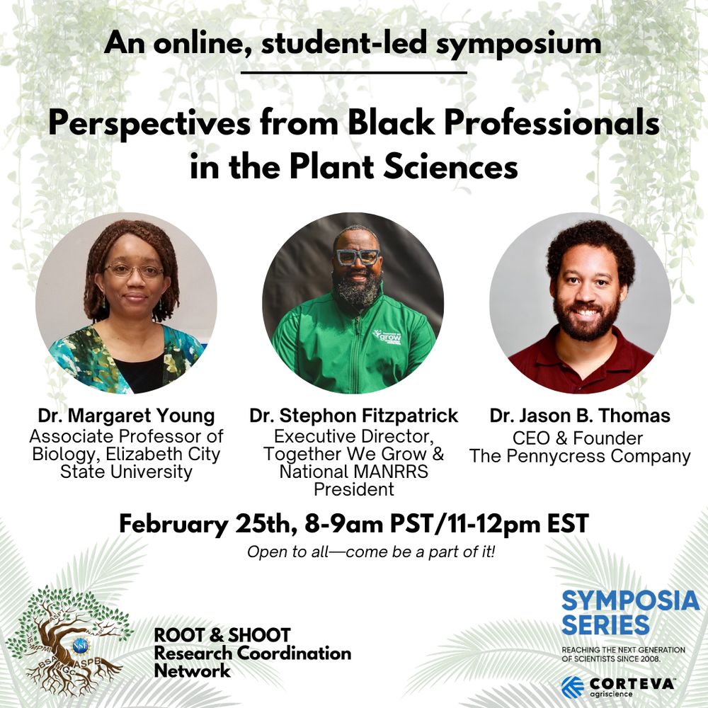 An online, student-led symposium. 
Perspectives from BlackProfessional in the Plant Sciences. 
Dr. Margaret Young, Associate Professor of Biology , Elizabeth City State University. Dr. Stephon Fitzpatrick, Executive Director, Together We Grow, and National MANRRS President, Dr. Jason B. Thomas, CEO and Founder, The Pennycress Company.
February 25th, 8 - 9 am PST, 11am - noon EST. Open to all, come be a part of it! ROOT & SHOOT Research Coordination Network. Symposia Series, Corteva. 