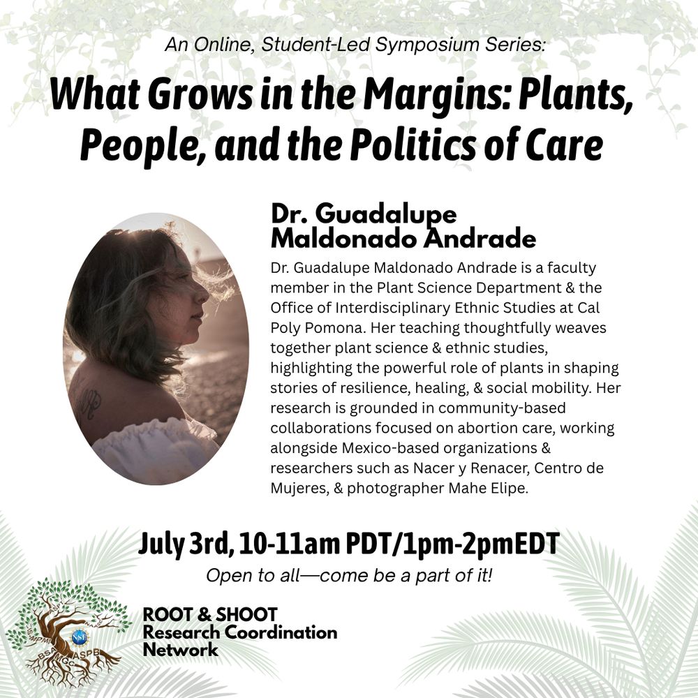 What grows in the margins: Plants, People, and the Politics of Care. Dr. Guadalupe Maldonado Andrade. Dr. Guadalupe Maldonado Andrade is a  faculty member in the Plant Science Dept. at Cal Poly Pomona. Her teaching thoughtfully weaves together plant science and ethnic studies, highlighting the powerful role of plants in shaping stories of reslience, healing, and social mobility. Her research is grounded in community-based collaborations focused on abortion care, working alongside Mexico-based organizations and researcher such as Nacer y Renancer, Centro de Mujeres, and photographer Mahe Elipe. July 3rd, 10-11am PDT / 1-2pm EDT. Open to all, come be a part of it! 