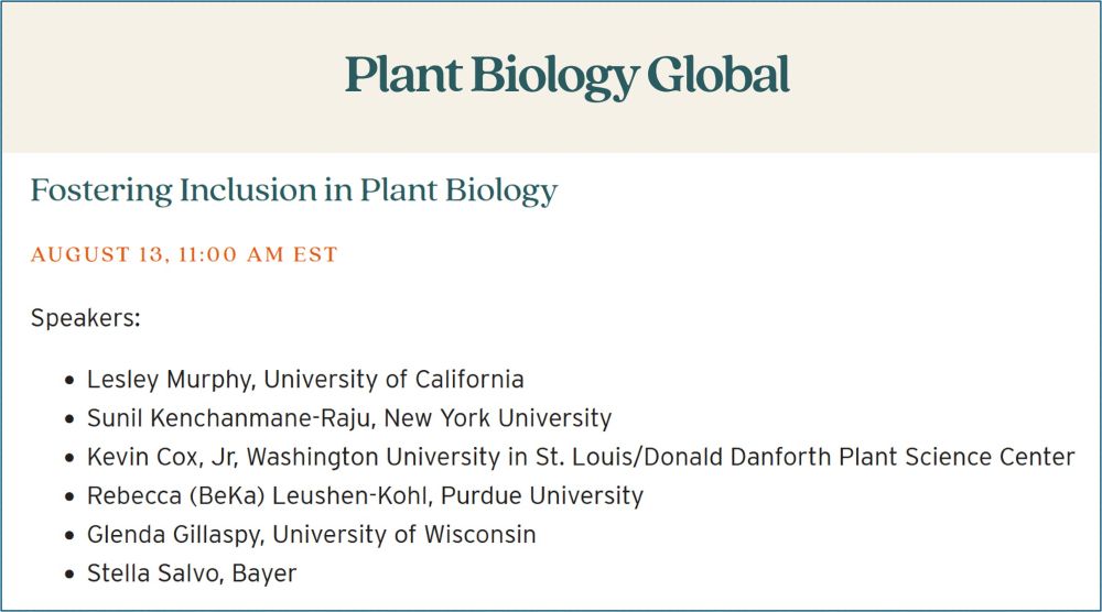 Plant Biology Global

Fostering Inclusion in Plant Biology
August 13, 11:00 am EST

Speakers:

    Lesley Murphy, University of California
    Sunil Kenchanmane-Raju, New York University
    Kevin Cox, Jr, Washington University in St. Louis/Donald Danforth Plant Science Center
    Rebecca (BeKa) Leushen-Kohl, Purdue University
    Glenda Gillaspy, University of Wisconsin
    Stella Salvo, Bayer

