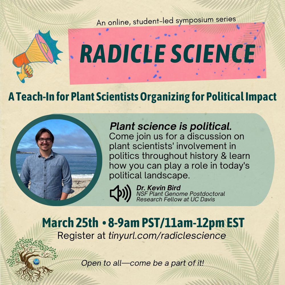 An online, student-led symposium series. 
Radicle Science. 
A teach-in for plant scientists organising for political impact. 
Plant science is political. Come join us for a discussion on plant scientists' involvement in politics throughout history and learn how you can play a role in today's political landscape. 
Featuring Dr. Kevin Bird.
March 25th, 8-9am PDT , 11am- noon EDT. 
Open to all, come be a part of it! 