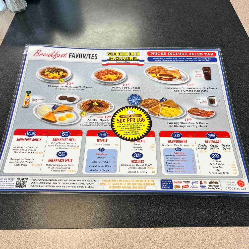 WAFFLE HOUSE MENU WITH STICKER IN THE MIDDLE OF THE MENU: "TEMPORARY SURCHARGE 50¢ PER EGG DUE TO THE NATIONWIDE RISE IN COST OF EGGS WE'VE ADDED A TEMPORARY 50¢ PER EGG SURCHARGE THANK YOU FOR UNDERSTANDING" 
OCR results: Breakfast FAVORITES
Amorican Place
PRICES INCLUDE SALES TAX
2o reto propa to the Condo% 10% Too to tha
SIGNATURE BOWLS
sausage (or Bacon or Ham) Egg'& Cheese
Hashbrown Bowl 780-920
Sausage (or Bacon or Ham, Egg*& Cheese
Grits Bow!
Tell us about
1050
Sausage (or Ham), Egg*& Cheese
HASHBROWN COR GRITS) BOWL
1050
Bacon, Egg*& Cheese HASHBROWN (OR GRITS) BOWL.
51%
WID 1623 ONLY 1200
All-Star Special'
TWO EGG BRAREAST WA
& SAUSAGE COR BACON OR CIT
TEMPORARY SURCHARGED
50¢ PER EGG
675
BREAKFAST MEAL
2 Egg Breakfast with l'oast & Grits (or Hashbrown,
53
WAFFLE
Classic Waffle
THANK YOU
UNDERSTANDING,
410
675
BREAKFAST MELT
Texas Sausage Cor Bacon or City Ham), Egg*&
Cheese Melt 700-850
Toppings
recans
Chocolate Chips
1TO
Peanut Butter Chips 150
Blueberry Nougat
L MEATS
Bacon
140
Sausage
City Ham
3.50
BISCUITS
Sausage (or Bacon), Egg*& Cheese Biscuit 650/610
Biscuit & Gravy
470
*PUBLIC HEALTH ADVISORY: EGGS AND STEAKS MAY BE COOKED TO ORDER. CONSUMING RAW OR UNDERCOOKED MEATS, POULTRY OR EGGS MAY INCREASE YOUR RISK OF FOOD BORNE ILLNESS.
2,000 CALORIES A DAY IS USED FOR GENERAL NUTRITION ADVICE, BUT CALORIE NEEDS VARY, ADDITIONAL NUTRITIONAL INFORMATION AVAILABLE UPON REQUEST.
1025
Texas Bacon (or Sausage or City Ham),
Egg & Cheese Melt Plate
INCLUDES HASHBROWNS
1100
Two Egg*Breakfast & Bacon (or Sausage or City Ham)
HASHBROWNS
Scattered Hashbrowns 191
300h
BEVERAGES
Simply Grange
Simply
Simply apple.
Smothered sAL
Covered СНЕНЕ С1 ВЕСТ
Chunked sucha
Diced TOMATOES
Peppered JALAPINO
Capped мивитом.
Topped bEira cHItm
250
conee
Soft Drinks
Iced. Tea
Chocolate Milk
250
440
BEST
BRANDS
oca-Cola. HEINZ
02024 WH
LER&YEKKINS
smithfield
CAT-08-24-323